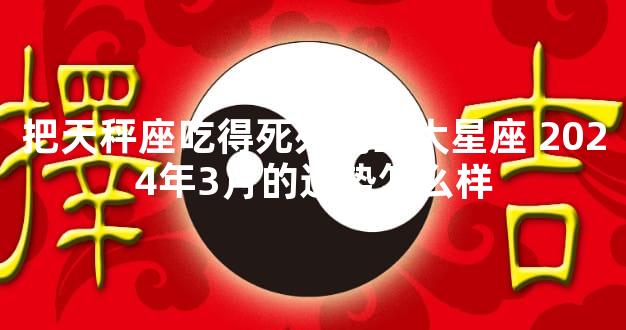 把天秤座吃得死死的三大星座 2024年3月的运势怎么样